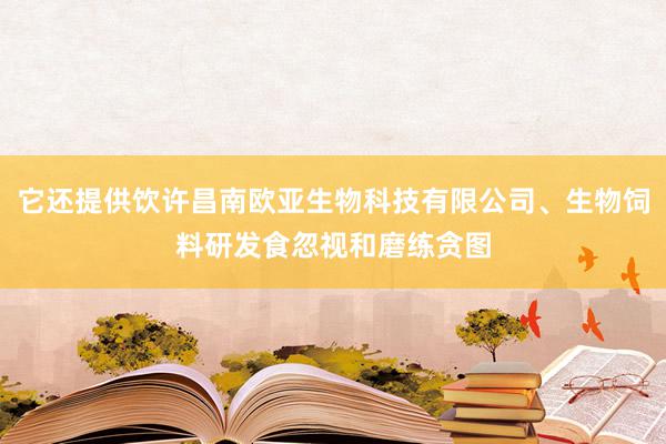 它还提供饮许昌南欧亚生物科技有限公司、生物饲料研发食忽视和磨练贪图